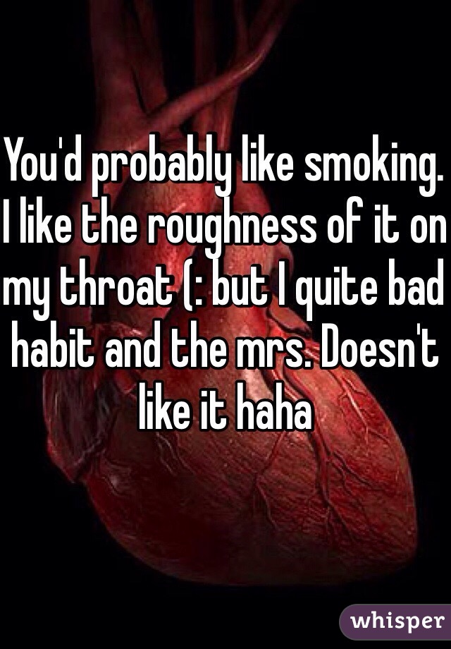 You'd probably like smoking. I like the roughness of it on my throat (: but I quite bad habit and the mrs. Doesn't like it haha