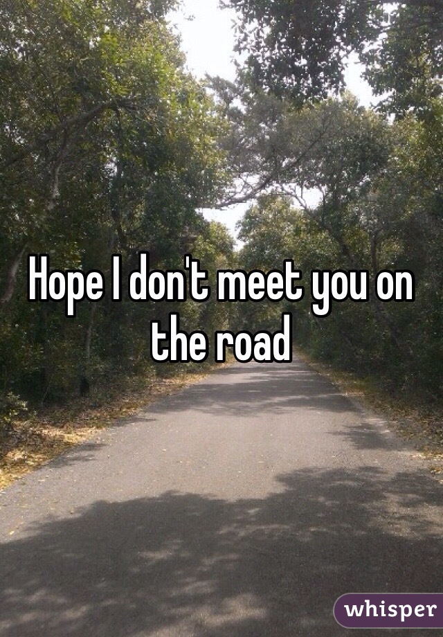 Hope I don't meet you on the road