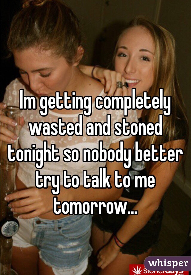 Im getting completely wasted and stoned tonight so nobody better try to talk to me tomorrow...