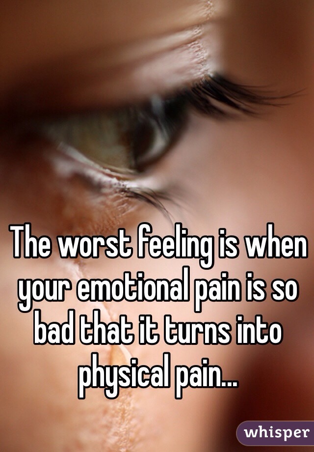 The worst feeling is when your emotional pain is so bad that it turns into physical pain...