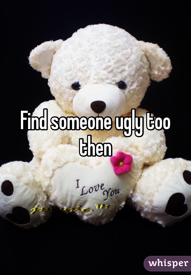 Find someone ugly too then