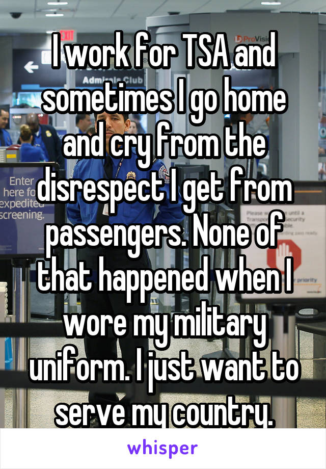 I work for TSA and sometimes I go home and cry from the disrespect I get from passengers. None of that happened when I wore my military uniform. I just want to serve my country.