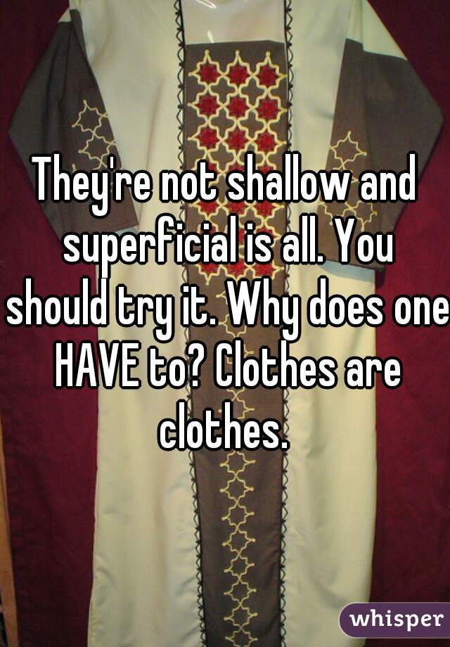They're not shallow and superficial is all. You should try it. Why does one HAVE to? Clothes are clothes. 