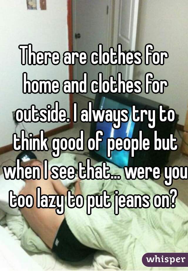 There are clothes for home and clothes for outside. I always try to think good of people but when I see that... were you too lazy to put jeans on? 