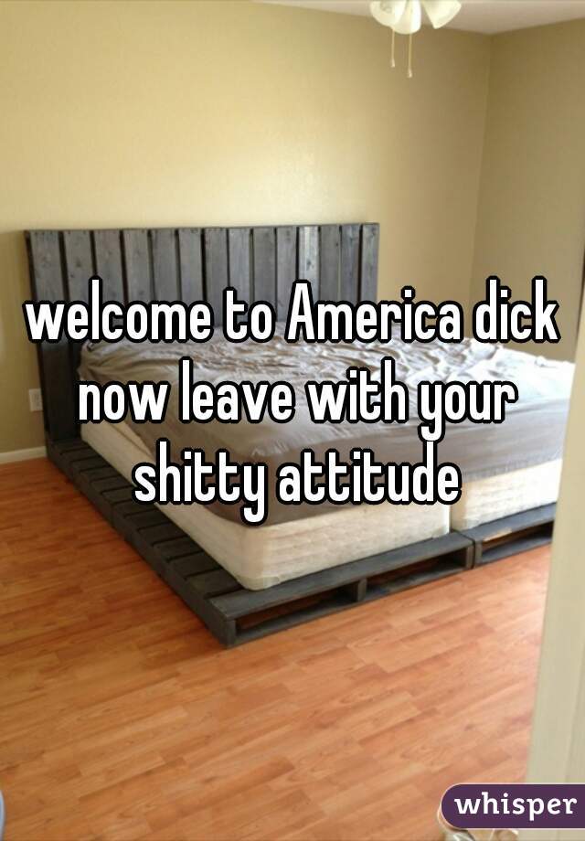 welcome to America dick now leave with your shitty attitude