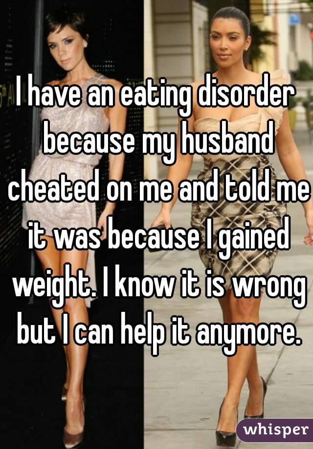 I have an eating disorder because my husband cheated on me and told me it was because I gained weight. I know it is wrong but I can help it anymore.