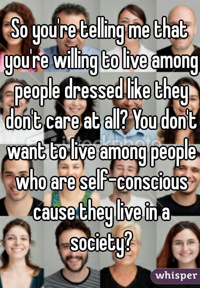 So you're telling me that you're willing to live among people dressed like they don't care at all? You don't want to live among people who are self-conscious cause they live in a society?