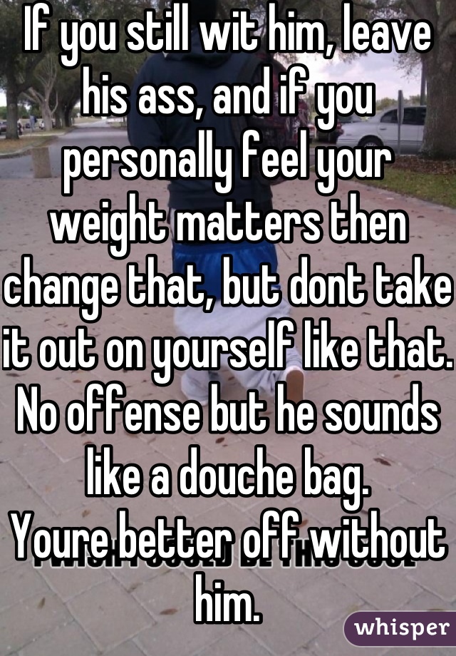 If you still wit him, leave his ass, and if you personally feel your weight matters then change that, but dont take it out on yourself like that.
No offense but he sounds like a douche bag.
Youre better off without him.