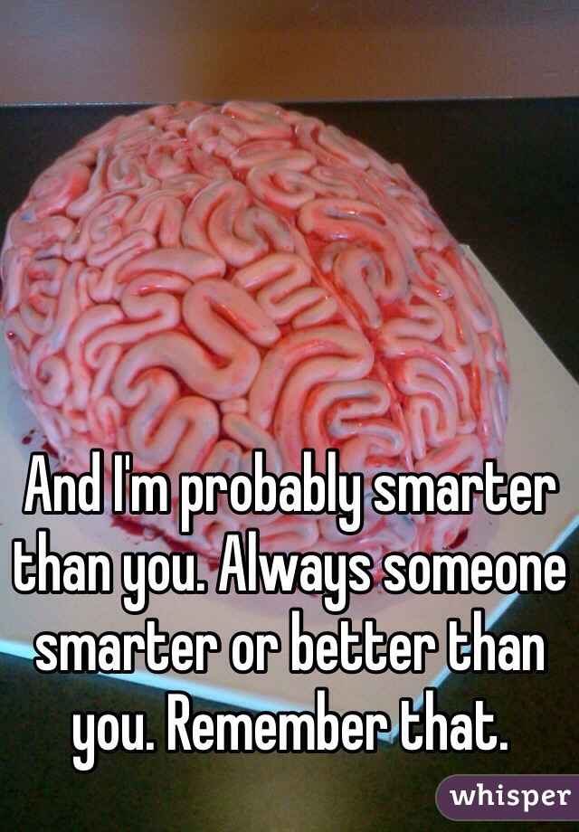 And I'm probably smarter than you. Always someone smarter or better than you. Remember that. 