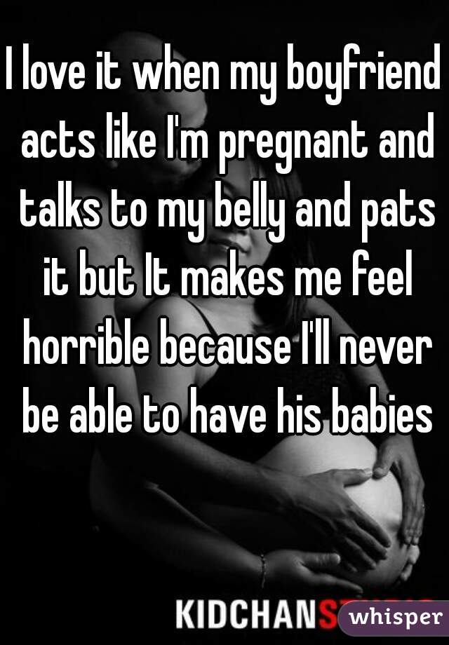 I love it when my boyfriend acts like I'm pregnant and talks to my belly and pats it but It makes me feel horrible because I'll never be able to have his babies