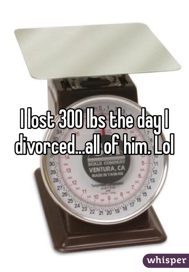 I lost 300 lbs the day I divorced...all of him. Lol