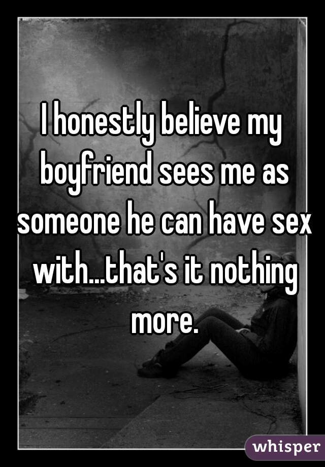 I honestly believe my boyfriend sees me as someone he can have sex with...that's it nothing more.