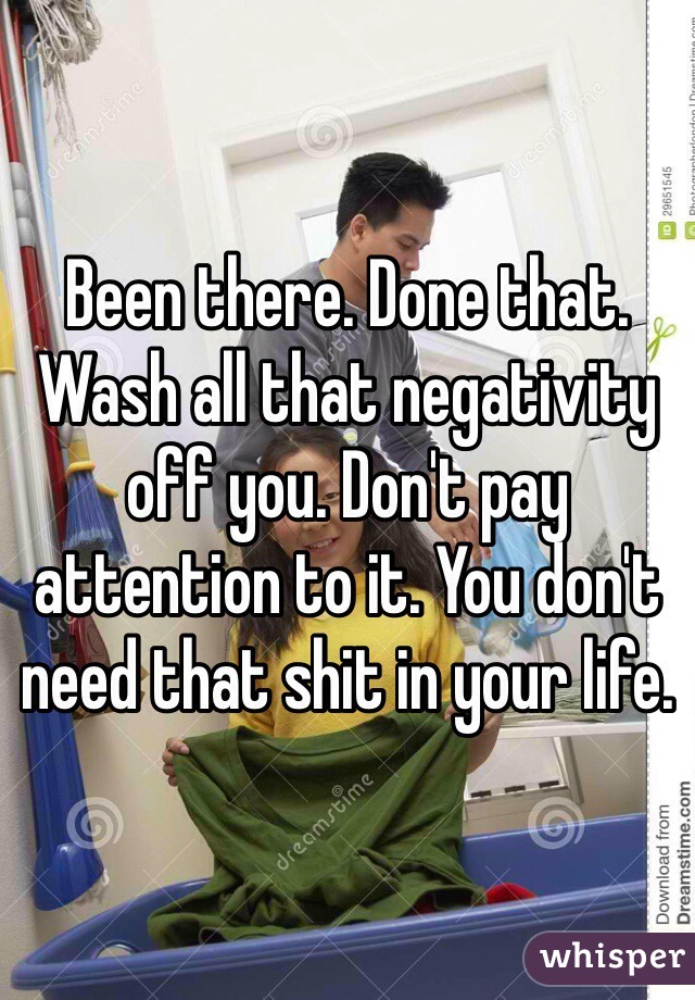 Been there. Done that. Wash all that negativity off you. Don't pay attention to it. You don't need that shit in your life. 