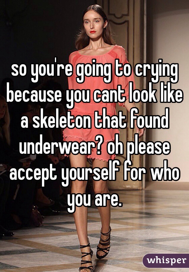 so you're going to crying because you cant look like a skeleton that found underwear? oh please accept yourself for who you are. 