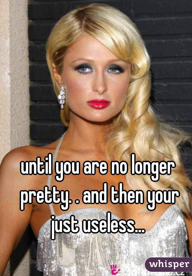 until you are no longer pretty. . and then your just useless... 