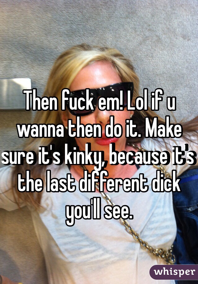 Then fuck em! Lol if u wanna then do it. Make sure it's kinky, because it's the last different dick you'll see.