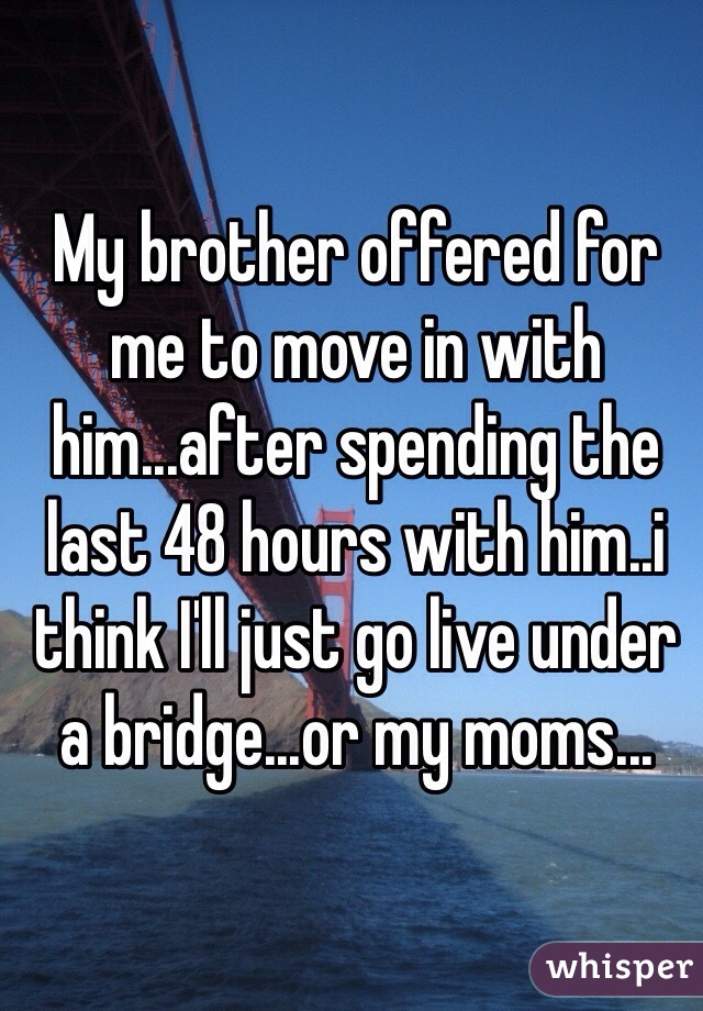 My brother offered for me to move in with him...after spending the last 48 hours with him..i think I'll just go live under a bridge...or my moms...