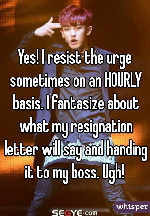 Yes! I resist the urge sometimes on an HOURLY basis. I fantasize about what my resignation letter will say and handing it to my boss. Ugh! 