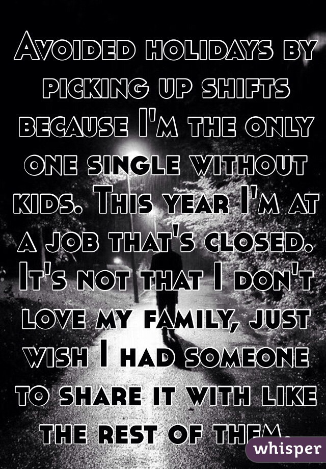 Avoided holidays by picking up shifts because I'm the only one single without kids. This year I'm at a job that's closed. It's not that I don't love my family, just wish I had someone to share it with like the rest of them.
