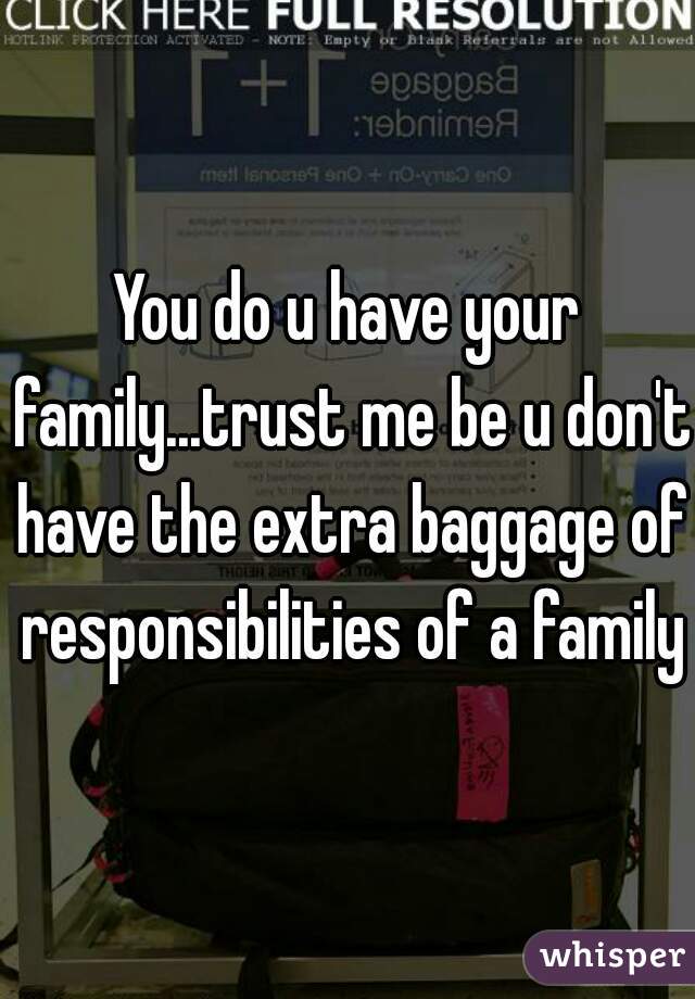 You do u have your family...trust me be u don't have the extra baggage of responsibilities of a family