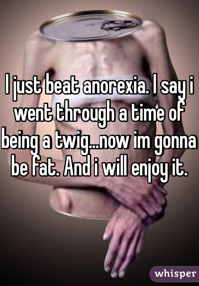 I just beat anorexia. I say i went through a time of being a twig...now im gonna be fat. And i will enjoy it. 