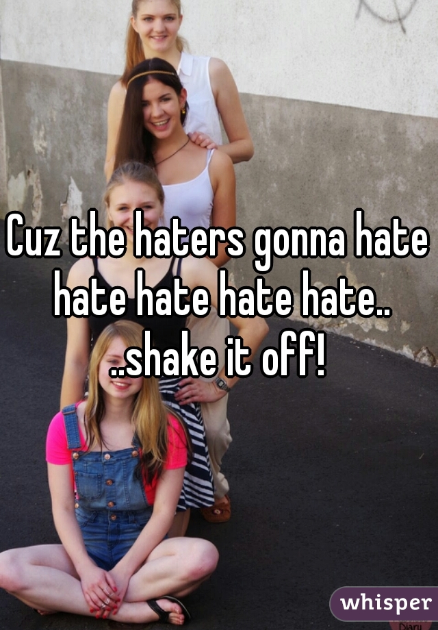 Cuz the haters gonna hate hate hate hate hate..
..shake it off!