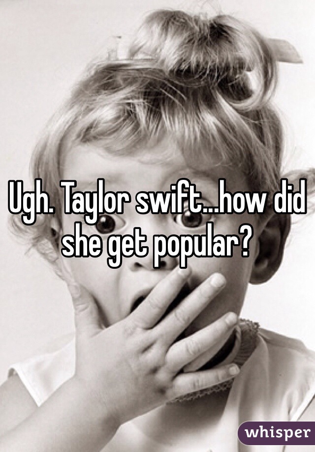 Ugh. Taylor swift...how did she get popular?