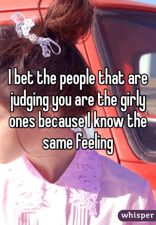 I bet the people that are judging you are the girly ones because I know the same feeling