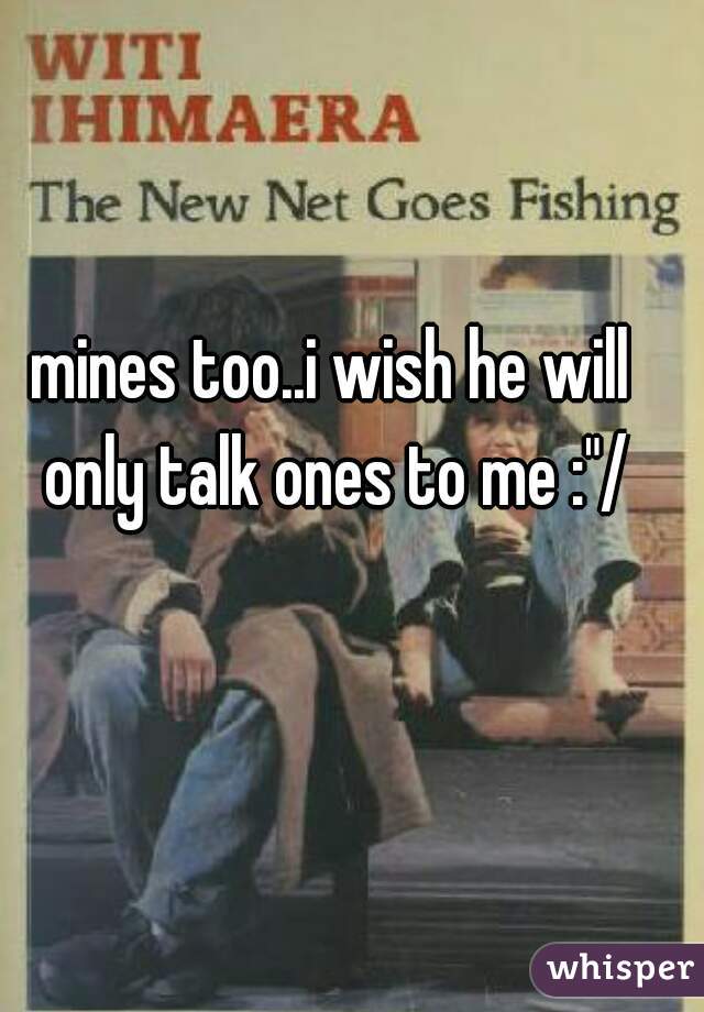 mines too..i wish he will only talk ones to me :"/