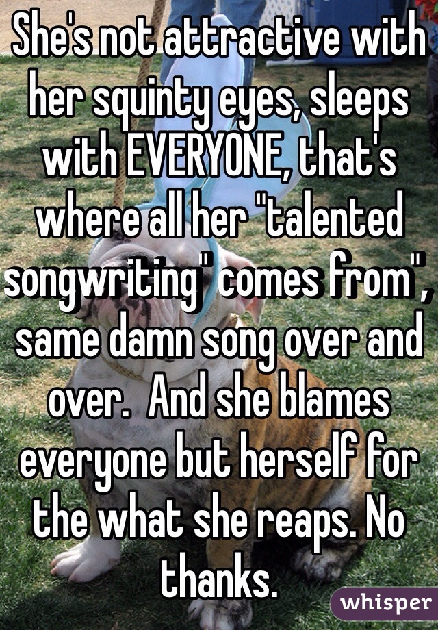 She's not attractive with her squinty eyes, sleeps with EVERYONE, that's where all her "talented songwriting" comes from", same damn song over and over.  And she blames everyone but herself for the what she reaps. No thanks.