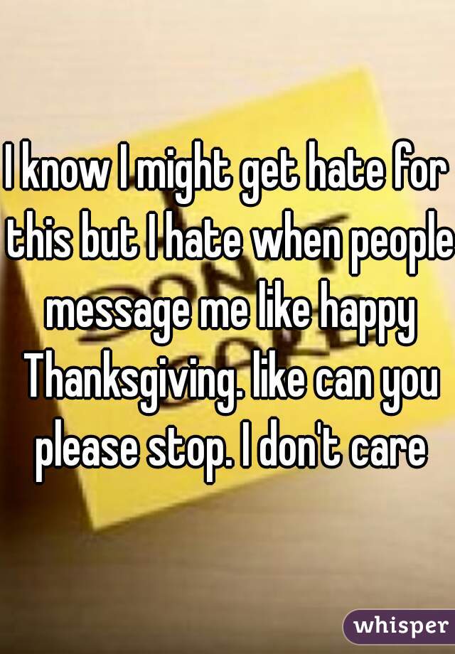 I know I might get hate for this but I hate when people message me like happy Thanksgiving. like can you please stop. I don't care