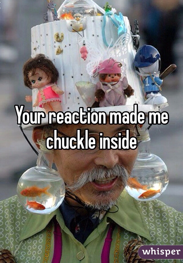 Your reaction made me chuckle inside