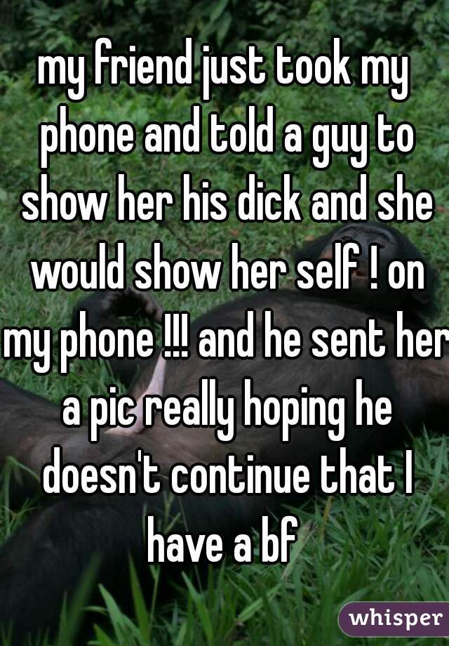 my friend just took my phone and told a guy to show her his dick and she would show her self ! on my phone !!! and he sent her a pic really hoping he doesn't continue that I have a bf 