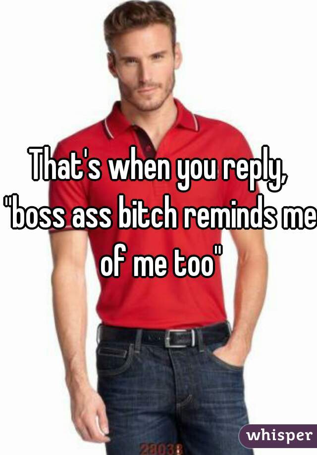That's when you reply, "boss ass bitch reminds me of me too"