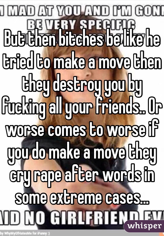 But then bitches be like he tried to make a move then they destroy you by fucking all your friends.. Or worse comes to worse if you do make a move they cry rape after words in some extreme cases...