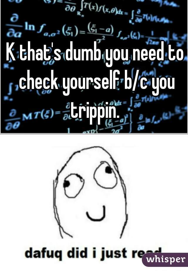 K that's dumb you need to check yourself b/c you trippin. 