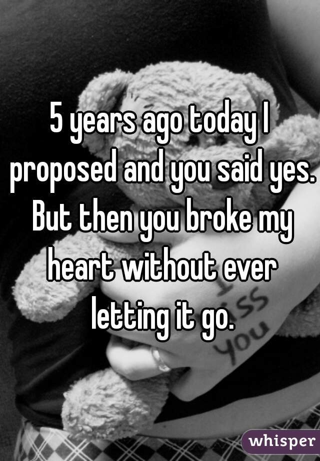 5 years ago today I proposed and you said yes. But then you broke my heart without ever letting it go.