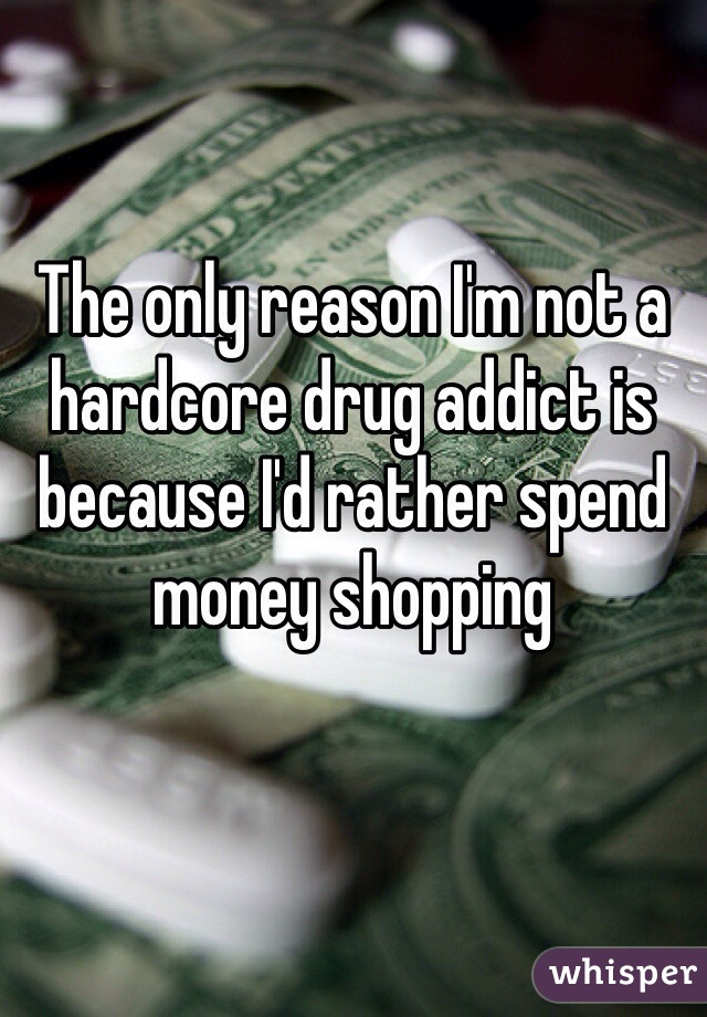 The only reason I'm not a hardcore drug addict is because I'd rather spend money shopping