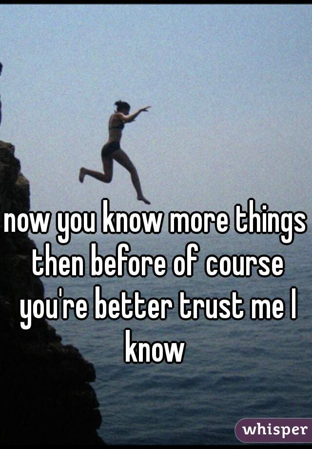 now you know more things then before of course you're better trust me I know 