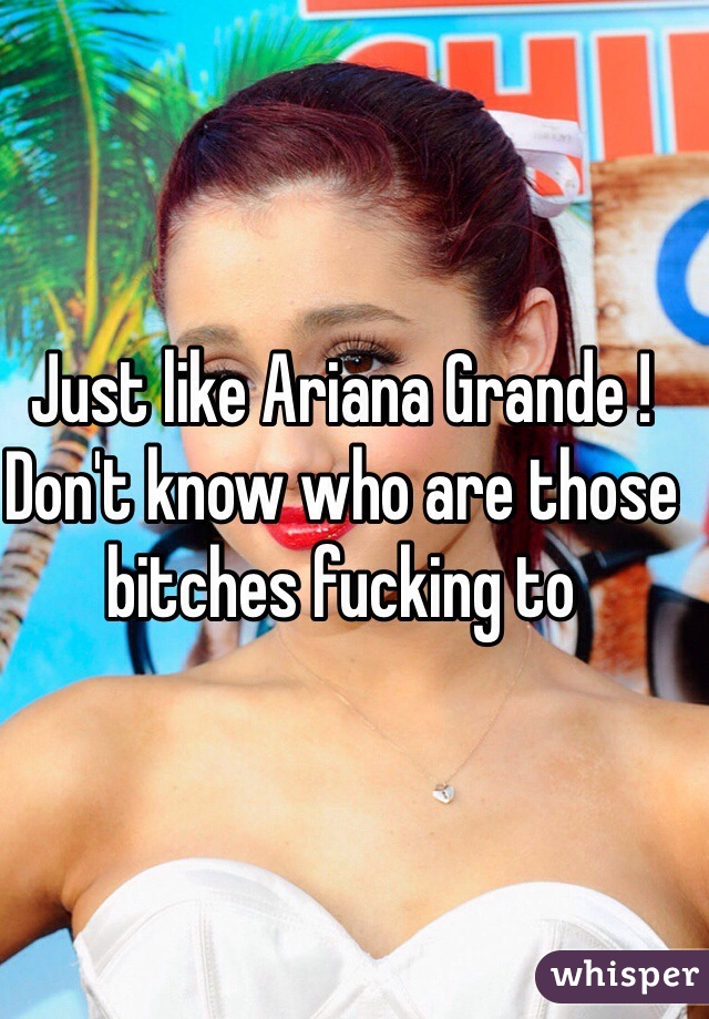 Just like Ariana Grande !
Don't know who are those bitches fucking to