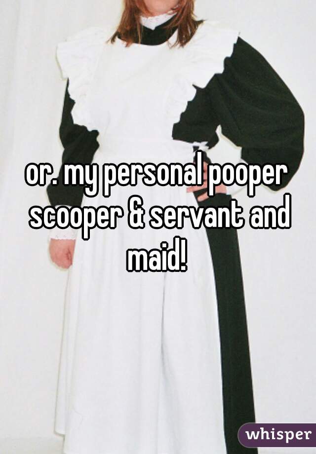 or. my personal pooper scooper & servant and maid! 