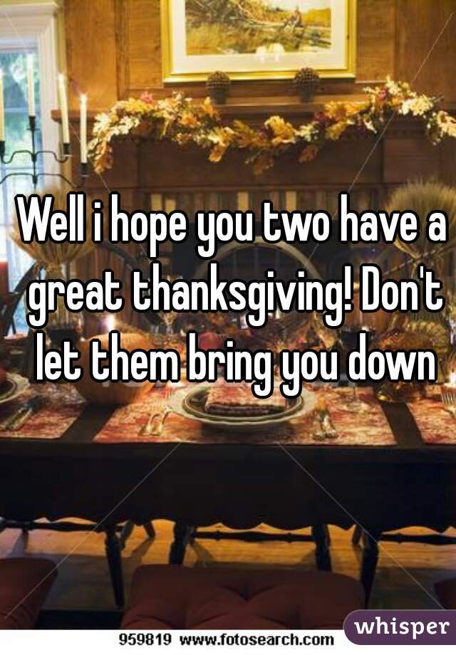 Well i hope you two have a great thanksgiving! Don't let them bring you down