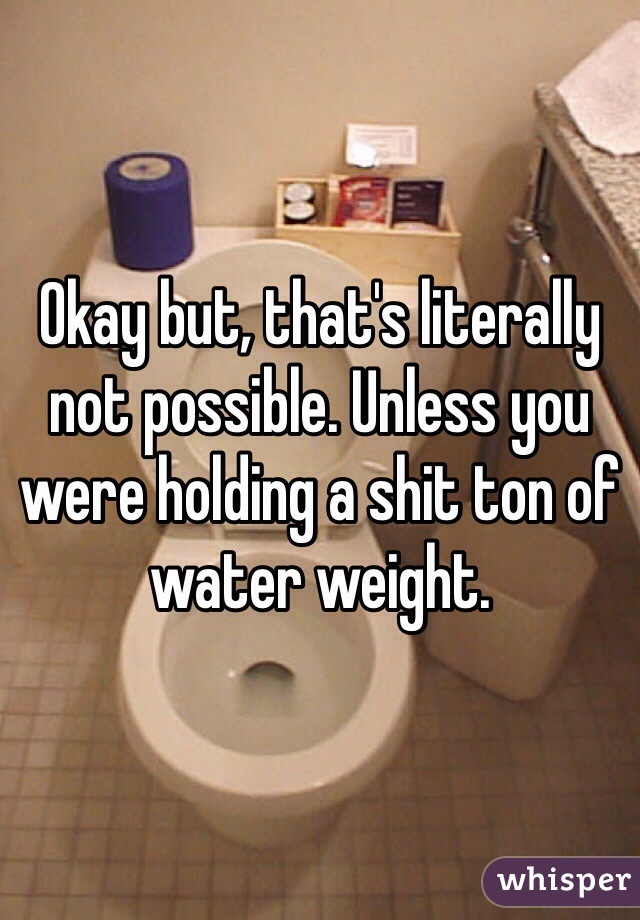 Okay but, that's literally not possible. Unless you were holding a shit ton of water weight. 