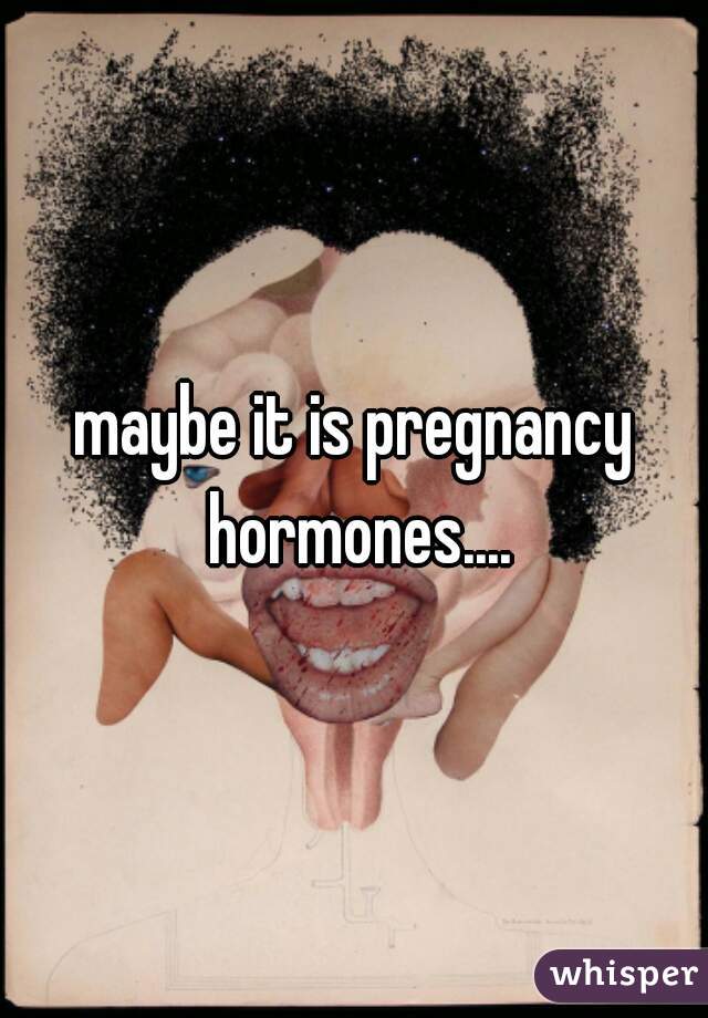 maybe it is pregnancy hormones....