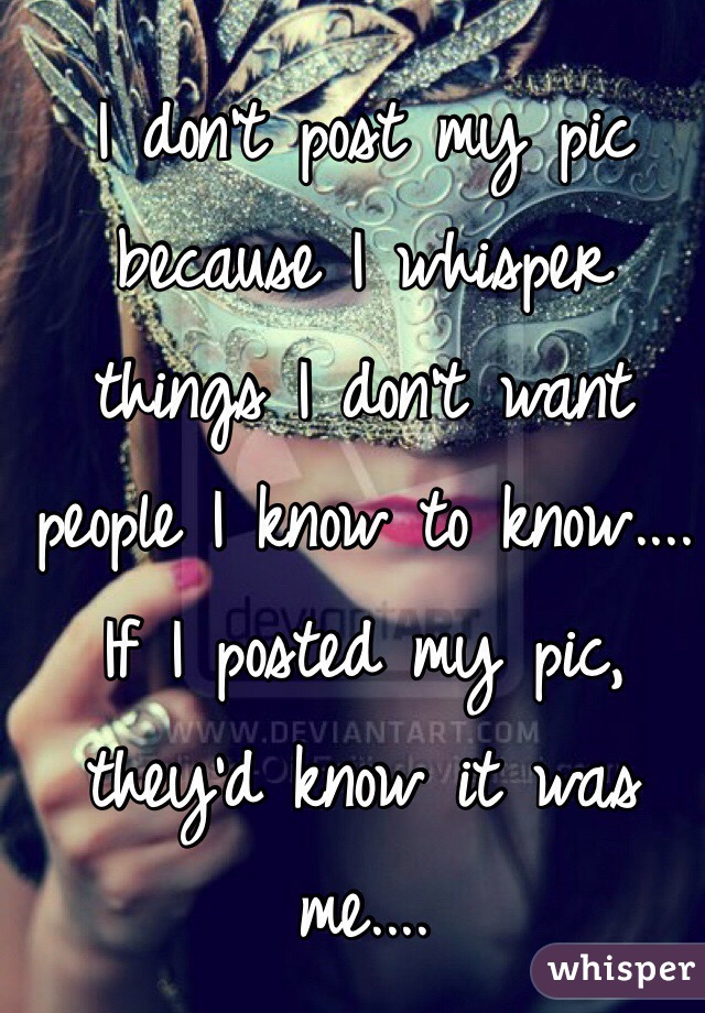 I don't post my pic because I whisper things I don't want people I know to know....
If I posted my pic, they'd know it was me....