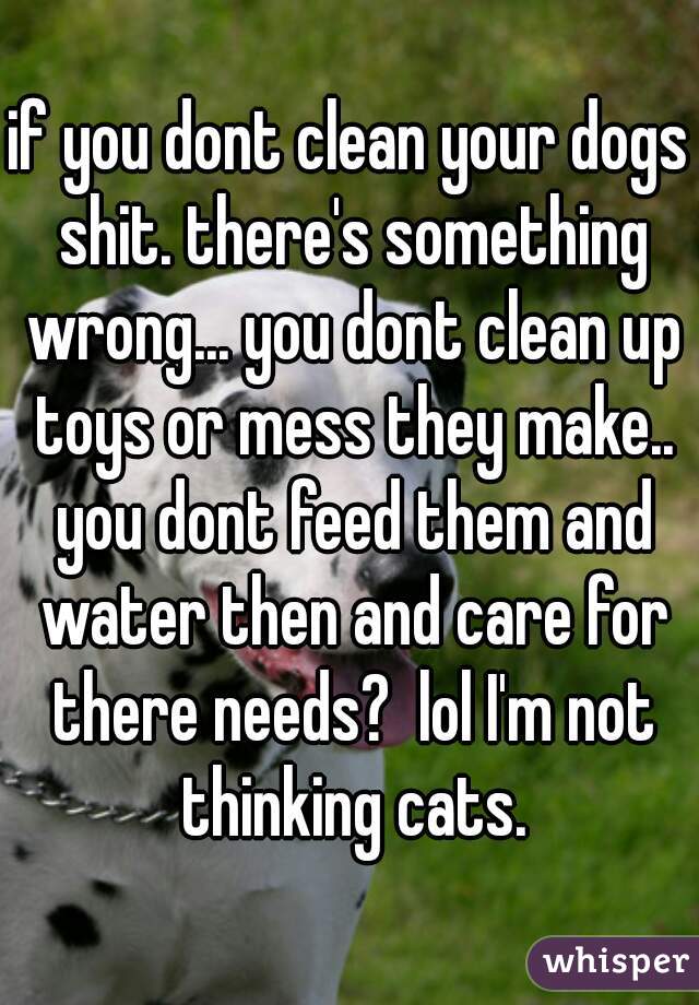 if you dont clean your dogs shit. there's something wrong... you dont clean up toys or mess they make.. you dont feed them and water then and care for there needs?  lol I'm not thinking cats.