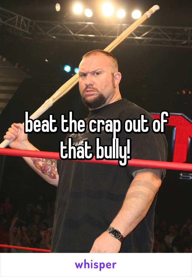 beat the crap out of that bully! 