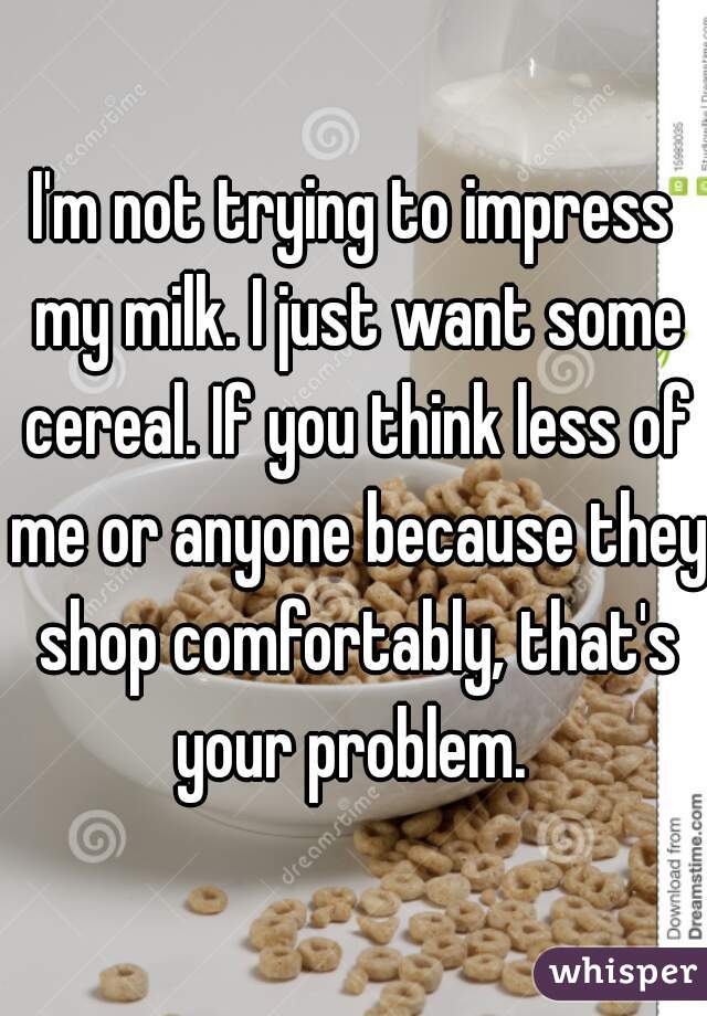 I'm not trying to impress my milk. I just want some cereal. If you think less of me or anyone because they shop comfortably, that's your problem. 