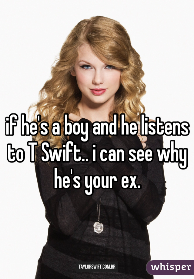 if he's a boy and he listens to T Swift.. i can see why he's your ex.