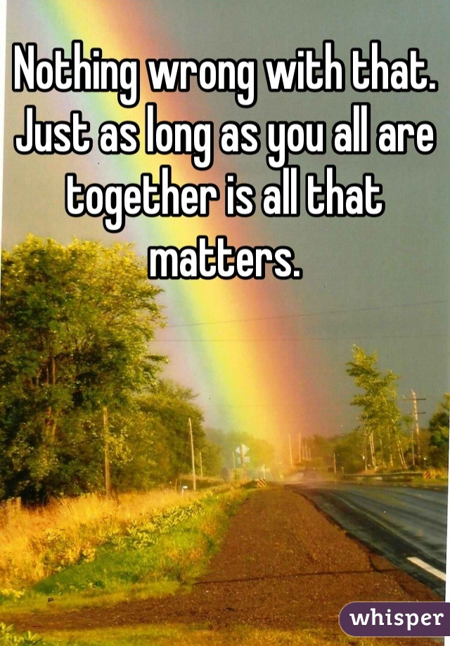 Nothing wrong with that. Just as long as you all are together is all that matters.